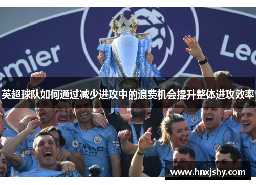 英超球队如何通过减少进攻中的浪费机会提升整体进攻效率