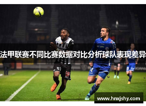 法甲联赛不同比赛数据对比分析球队表现差异